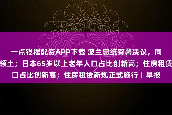 一点钱程配资APP下载 波兰总统签署决议,同意北约部队驻扎该国领土;日本65岁以上老年人口占比创新高;住房租赁新规正式施行丨早报
