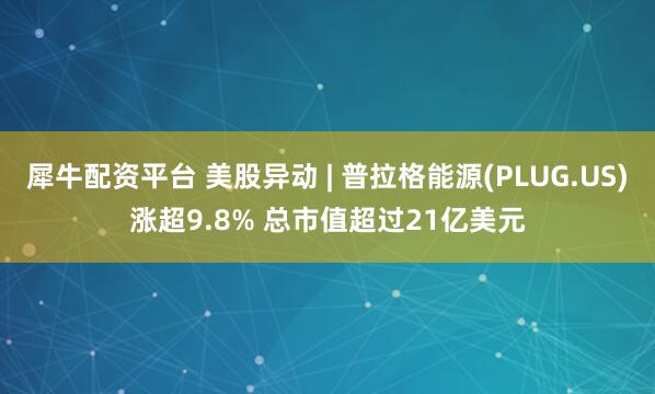 犀牛配资平台 美股异动 | 普拉格能源(PLUG.US)涨超9.8% 总市值超过21亿美元