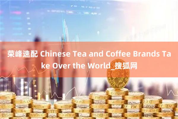 荣峰速配 Chinese Tea and Coffee Brands Take Over the World_搜狐网