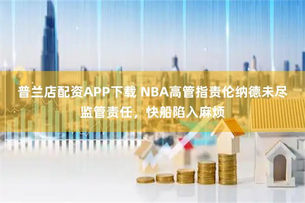 普兰店配资APP下载 NBA高管指责伦纳德未尽监管责任，快船陷入麻烦