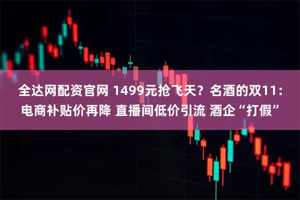 全达网配资官网 1499元抢飞天？名酒的双11：电商补贴价再降 直播间低价引流 酒企“打假”