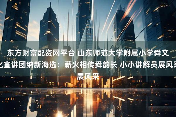 东方财富配资网平台 山东师范大学附属小学舜文化宣讲团纳新海选：薪火相传舜韵长 小小讲解员展风采