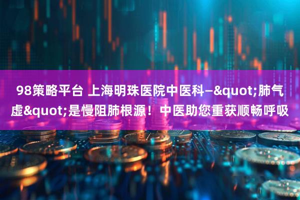 98策略平台 上海明珠医院中医科—"肺气虚"是慢阻肺根源！中医助您重获顺畅呼吸