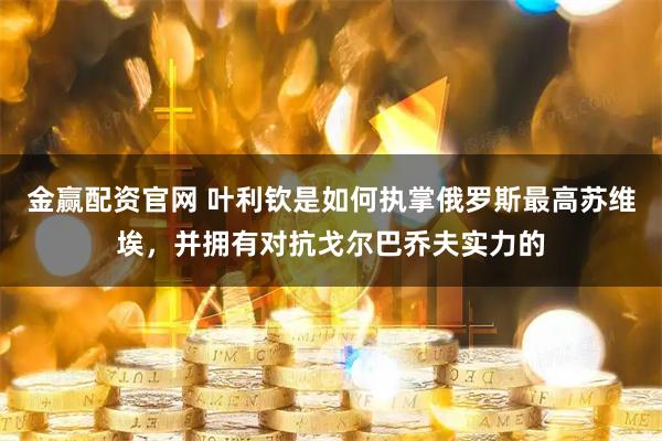 金赢配资官网 叶利钦是如何执掌俄罗斯最高苏维埃，并拥有对抗戈尔巴乔夫实力的