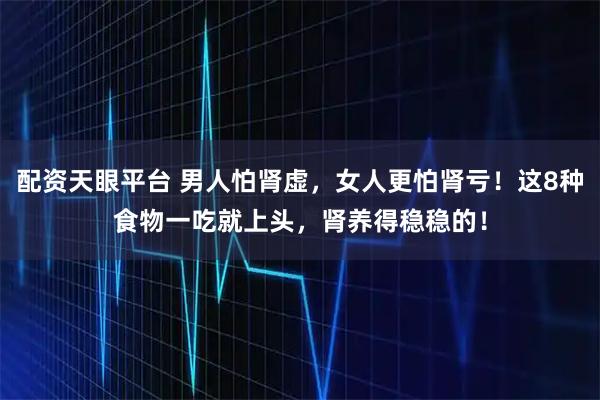 配资天眼平台 男人怕肾虚，女人更怕肾亏！这8种食物一吃就上头，肾养得稳稳的！