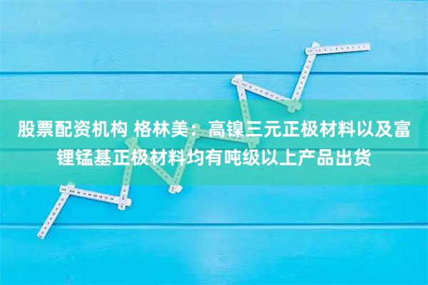 股票配资机构 格林美：高镍三元正极材料以及富锂锰基正极材料均有吨级以上产品出货