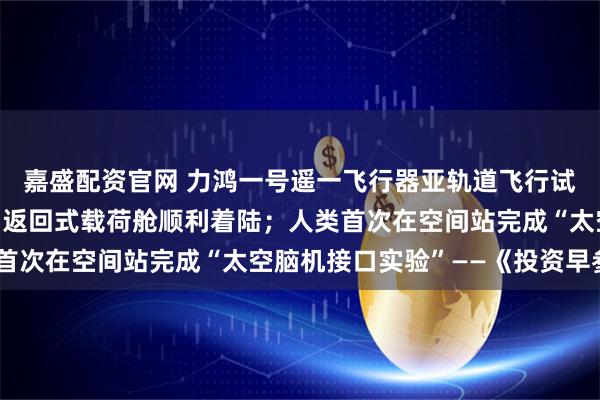 嘉盛配资官网 力鸿一号遥一飞行器亚轨道飞行试验任务取得圆满成功，返回式载荷舱顺利着陆；人类首次在空间站完成“太空脑机接口实验”——《投资早参》