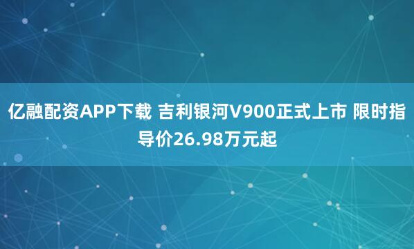 亿融配资APP下载 吉利银河V900正式上市 限时指导价26.98万元起