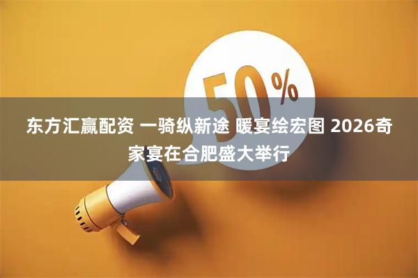 东方汇赢配资 一骑纵新途 暖宴绘宏图 2026奇家宴在合肥盛大举行