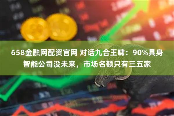 658金融网配资官网 对话九合王啸：90%具身智能公司没未来，市场名额只有三五家