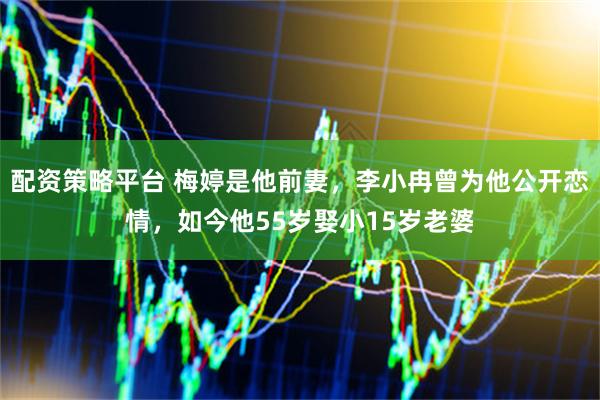 配资策略平台 梅婷是他前妻，李小冉曾为他公开恋情，如今他55岁娶小15岁老婆