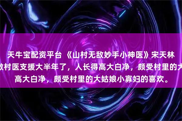 天牛宝配资平台 《山村无敌妙手小神医》宋天林小玉 宋天来卧牛村做村医支援大半年了,人长得高大白净,颇受村里的大姑娘小寡妇的喜欢。