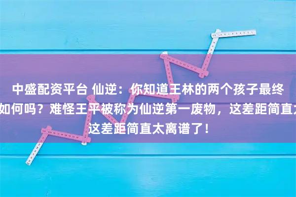 中盛配资平台 仙逆：你知道王林的两个孩子最终结局分别如何吗？难怪王平被称为仙逆第一废物，这差距简直太离谱了！