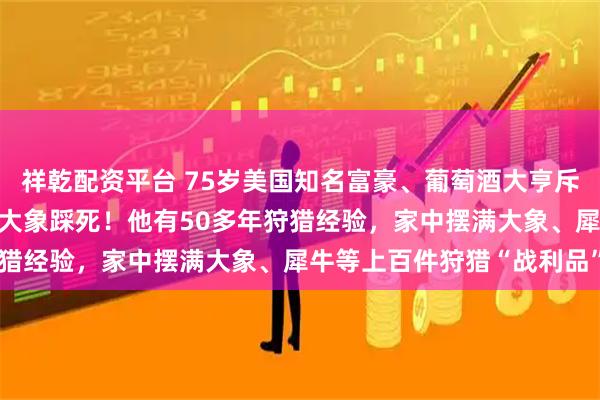 祥乾配资平台 75岁美国知名富豪、葡萄酒大亨斥巨资在非洲打猎，被5头大象踩死！他有50多年狩猎经验，家中摆满大象、犀牛等上百件狩猎“战利品”
